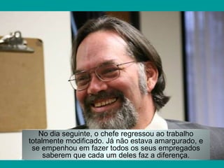 No dia seguinte, o chefe regressou ao trabalho
totalmente modificado. Já não estava amargurado, e
se empenhou em fazer todos os seus empregados
saberem que cada um deles faz a diferença.

 