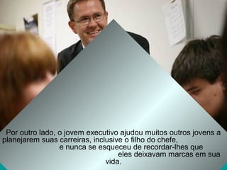 Por outro lado, o jovem executivo ajudou muitos outros jovens a
planejarem suas carreiras, inclusive o filho do chefe,
e nunca se esqueceu de recordar-lhes que
eles deixavam marcas em sua
vida.

 