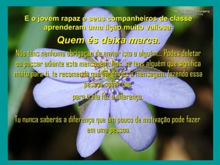 `

E o jovem rapaz e seus companheiros de classe
aprenderam uma lição muito valiosa:

Quem és deixa marca.
Não tens nenhuma obrigação de enviar isto a alguém... Podes deletar
ou passar adiante esta mensagem. Mas, se tens alguém que significa
muito para ti, te recomendo que lhe envies a mensagem, fazendo essa
pessoa saber que
para ti ela faz a diferença.
Tu nunca saberás a diferença que um pouco de motivação pode fazer
em uma pessoa.

 