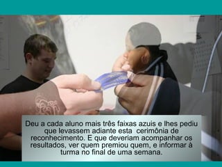 Deu a cada aluno mais três faixas azuis e lhes pediu
que levassem adiante esta cerimônia de
reconhecimento. E que deveriam acompanhar os
resultados, ver quem premiou quem, e informar à
turma no final de uma semana.

 