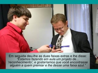 Em seguida deu-lhe as duas faixas extras e lhe disse:
“Estamos fazendo em aula um projeto de...
‘reconhecimento’, e gostaríamos que você encontrasse
alguém a quem premiar e lhe desse uma faixa azul.”

 