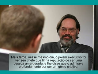 Mais tarde, nesse mesmo dia, o jovem executivo foi
ver seu chefe que tinha reputação de ser uma
pessoa amargurada, e lhe disse que o admirava
profundamente por ser um gênio criativo.

 