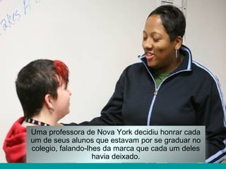 Uma professora de Nova York decidiu honrar cada
um de seus alunos que estavam por se graduar no
colegio, falando-lhes da marca que cada um deles
havia deixado.
 