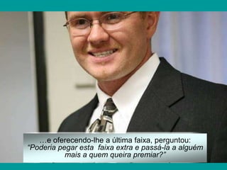 …e oferecendo-lhe a última faixa, perguntou:
“Poderia pegar esta faixa extra e passá-la a alguém
           mais a quem queira premiar?”
 