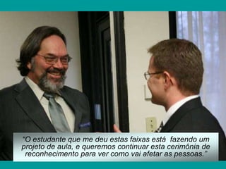 “O estudante que me deu estas faixas está fazendo um
projeto de aula, e queremos continuar esta cerimônia de
 reconhecimento para ver como vai afetar as pessoas.”
 