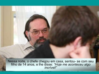 Nessa noite, o chefe chegou em casa, sentou- se com seu
 filho de 14 anos, e lhe disse: “Hoje me aconteceu algo
                         incrível!”
 