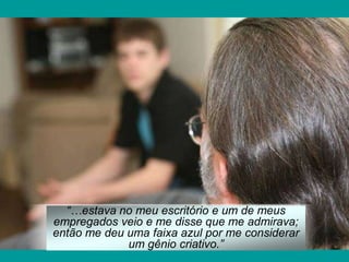 “…estava no meu escritório e um de meus
empregados veio e me disse que me admirava;
então me deu uma faixa azul por me considerar
             um gênio criativo.”
 