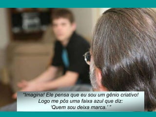 “Imagina! Ele pensa que eu sou um gênio criativo!
      Logo me pôs uma faixa azul que diz:
            „Quem sou deixa marca.‟ ”
 