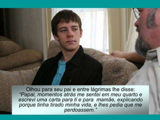Olhou para seu pai e entre lágrimas lhe disse:
“Papai, momentos atrás me sentei em meu quarto e
escrevi uma carta para ti e para mamãe, explicando
porque tinha tirado minha vida, e lhes pedia que me
                   perdoassem.”
 