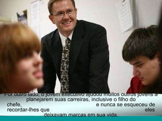 Por outro lado, o jovem executivo ajudou muitos outros jovens a
         planejarem suas carreiras, inclusive o filho do
 chefe,                               e nunca se esqueceu de
 recordar-lhes que                                        eles
                 deixavam marcas em sua vida.
 