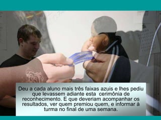 Deu a cada aluno mais três faixas azuis e lhes pediu
     que levassem adiante esta cerimônia de
 reconhecimento. E que deveriam acompanhar os
 resultados, ver quem premiou quem, e informar à
          turma no final de uma semana.
 