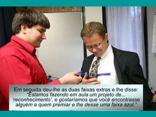 Em seguida deu-lhe as duas faixas extras e lhe disse:
      “Estamos fazendo em aula um projeto de...
„reconhecimento‟, e gostaríamos que você encontrasse
  alguém a quem premiar e lhe desse uma faixa azul.”
 