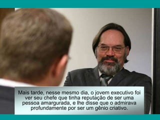 Mais tarde, nesse mesmo dia, o jovem executivo foi
  ver seu chefe que tinha reputação de ser uma
 pessoa amargurada, e lhe disse que o admirava
     profundamente por ser um gênio criativo.
 