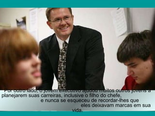 Por outro lado, o jovem executivo ajudou muitos outros jovens a planejarem suas carreiras, inclusive o filho do chefe,  e nunca se esqueceu de recordar-lhes que  eles deixavam marcas em sua vida. 