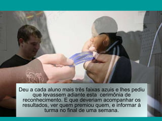 Deu a cada aluno mais três faixas azuis e lhes pediu que levassem adiante esta  cerimônia de reconhecimento. E que deveriam acompanhar os resultados, ver quem premiou quem, e informar à turma no final de uma semana. 