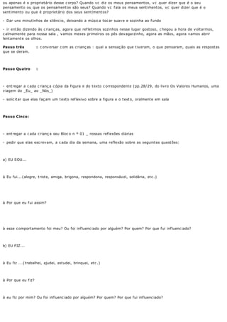 ou apenas é o propriet ário desse c orpo? Quando v c diz os meus pensament os, v c quer dizer que é o seu
pensament o ou que os pensament os são seus? Quando v c f ala os meus sent iment os, v c quer dizer que é o
sent iment o ou que é propriet ário dos seus sent iment os?

- Dar uns minutinhos de silênc io, deixando a músic a toc ar suave e sozinha ao fundo

- ir então dizendo às c rianç as, agora que refletimos sozinhos nesse lugar gostoso, c hegou a hora de voltarmos,
c almamente para nossa sala , vamos mexes primeiros os pés devagarzinho, agora as mãos, agora vamos abrir
lent ament e os olhos.

Passo três          : c onversar c om as c rianç as : qual a sensaç ão que tiveram, o que pensaram, quais as respostas
que se deram.




Passo Quatro        :




- entregar a c ada c rianç a c ópia da figura e do texto c orrespondente (pp.28/29, do livro Os Valores Humanos, uma
viagem do _Eu_ ao _Nös_)

- solic itar que elas faç am um texto reflexivo sobre a figura e o texto, oralmente em sala




Passo Cinco:




- entregar a c ada c rianç a seu Bloc o n º 01 _ nossas reflexões diárias

- pedir que elas esc rev am, a c ada dia da semana, uma ref lexão sobre as seguint es quest ões:




a) EU SOU...




à Eu fui...(alegre, triste, amiga, brigona, respondona, responsável, solidária, etc .)




à Por que eu fui assim?




à esse c omportamento foi meu? Ou foi influenc iado por alguém? Por quem? Por que fui influenc iado?




b) EU FIZ...




à Eu fiz ...(trabalhei, ajudei, estudei, brinquei, etc .)




à Por que eu fiz?




à eu fiz por mim? Ou foi influenc iado por alguém? Por quem? Por que fui influenc iado?
 