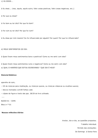 c ) EU DISSE...




à Eu disse... (isso, aquilo, aquilo outro, falei c oisas positivas, falei c oisas negativas, etc .)




à Por que eu disse?




à Foi bom eu ter dito? Por que foi bom?




à Foi ruim eu ter dito? Por que foi ruim?




à Eu disse por mim mesmo? Ou foi influenc iado por alguém? Por quem? Por que fui influenc iado?




d) MEUS SENT IMENT OS DO DIA:




à Quais foram meus sentimentos bons e positivos? Como eu me senti c om eles?




à Quais foram meus sentimentos ruins e negativos? Como eu me senti c om eles?

e) QUAL O HORÁRIO QUE EST OU ESCREVENDO ? QUE DIA É HOJE?




Material Didático:




aparelho de som;

- CD de músic as para meditaç ão, ou músic as suaves, ou músic as c lássic as ou eruditas suaves;

- bloc os montados c om 09 f olhas c ada

- c ópias da figura e texto das pps. 28/29 do livro utilizado.

---

BLOCO 01 - CAPA

Bloc o n º 01




Nossas reflexões diárias




                                                                                   A not ar, dia- a- dia, as quest ões propost as.

                                                                                                            T rabalho individual.

                                                                                                        Período das anot aç ões:

                                                                                                      De Domingo à Sexta- feira
 