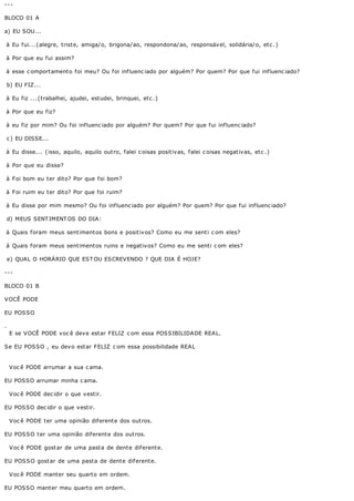 ---

BLOCO 01 A

a) EU SOU...

à Eu fui...(alegre, triste, amiga/o, brigona/ao, respondona/ao, responsável, solidária/o, etc .)

à Por que eu fui assim?

à esse c omportamento foi meu? Ou foi influenc iado por alguém? Por quem? Por que fui influenc iado?

    b) EU FIZ...

à Eu fiz ...(trabalhei, ajudei, estudei, brinquei, etc .)

à Por que eu fiz?

à eu fiz por mim? Ou foi influenc iado por alguém? Por quem? Por que fui influenc iado?

    c ) EU DISSE...

à Eu disse... (isso, aquilo, aquilo outro, falei c oisas positivas, falei c oisas negativas, etc .)

à Por que eu disse?

à Foi bom eu ter dito? Por que foi bom?

à Foi ruim eu ter dito? Por que foi ruim?

à Eu disse por mim mesmo? Ou foi influenc iado por alguém? Por quem? Por que fui influenc iado?

    d) MEUS SENT IMENT OS DO DIA:

à Quais foram meus sentimentos bons e positivos? Como eu me senti c om eles?

à Quais foram meus sentimentos ruins e negativos? Como eu me senti c om eles?

    e) QUAL O HORÁRIO QUE EST OU ESCREVENDO ? QUE DIA É HOJE?

---

BLOCO 01 B

VOCÊ PODE

EU POSSO

.
    E se VOCÊ PODE voc ê deve estar FELIZ c om essa POSSIBILIDADE REAL.

Se EU POSSO , eu devo estar FELIZ c om essa possibilidade REAL


    Voc ê PODE arrumar a sua c ama.

EU POSSO arrumar minha c ama.

    Voc ê PODE dec idir o que vestir.

EU POSSO dec idir o que vestir.

    Voc ê PODE ter uma opinião diferente dos outros.

EU POSSO ter uma opinião diferente dos outros.

    V oc ê PODE gost ar de uma past a de dent e dif erent e.

EU POS S O gost ar de uma past a de dent e dif erent e.

    Voc ê PODE manter seu quarto em ordem.

EU POSSO manter meu quarto em ordem.
 