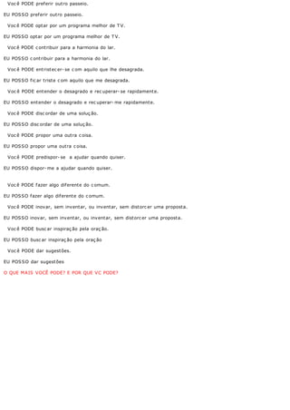 Voc ê PODE preferir outro passeio.

EU POSSO preferir outro passeio.

 Voc ê PODE optar por um programa melhor de T V.

EU POSSO optar por um programa melhor de T V.

 Voc ê PODE c ontribuir para a harmonia do lar.

EU POSSO c ontribuir para a harmonia do lar.

 Voc ê PODE entristec er- se c om aquilo que lhe desagrada.

EU POSSO fic ar triste c om aquilo que me desagrada.

 V oc ê PODE ent ender o desagrado e rec uperar- se rapidament e.

EU POS S O ent ender o desagrado e rec uperar- me rapidament e.

 Voc ê PODE disc ordar de uma soluç ão.

EU POSSO disc ordar de uma soluç ão.

 Voc ê PODE propor uma outra c oisa.

EU POSSO propor uma outra c oisa.

 Voc ê PODE predispor- se a ajudar quando quiser.

EU POSSO dispor- me a ajudar quando quiser.


 Voc ê PODE fazer algo diferente do c omum.

EU POSSO fazer algo diferente do c omum.

 Voc ê PODE inovar, sem inventar, ou inventar, sem distorc er uma proposta.

EU POSSO inovar, sem inventar, ou inventar, sem distorc er uma proposta.

 Voc ê PODE busc ar inspiraç ão pela oraç ão.

EU POSSO busc ar inspiraç ão pela oraç ão

 V oc ê PODE dar sugest ões.

EU POS S O dar sugest ões

O QUE MAIS VOCÊ PODE? E POR QUE VC PODE?
 