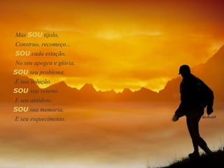 Mas  SOU  tijolo,  Construo, recomeço... SOU  cada estação,  SOU  seu problema,  E sua solução. SOU   seu veneno  E seu antídoto. SOU  sua memória, E seu esquecimento. No seu apogeu e glória.  