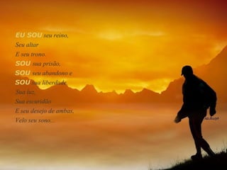 EU SOU  seu reino,  Seu altar  E seu trono.  SOU   seu abandono e  SOU  sua liberdade. Sua luz, Sua escuridão  E seu desejo de ambas, Velo seu sono... SOU   sua prisão,  