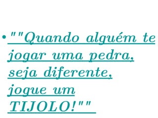 ""Quando alguém te jogar uma pedra, seja diferente, jogue um TIJOLO!""  