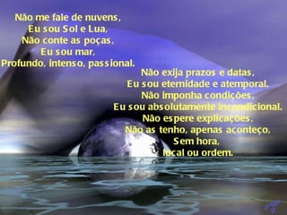 Não me fale de nuvens, Eu sou Sol e Lua, Não conte as poças, Eu sou mar, Profundo, intenso, passional. Não exija prazos e datas, Eu sou eternidade e atemporal. Não imponha condições, Eu sou absolutamente incondicional. Não espere explicações, Não as tenho, apenas aconteço, Sem hora,  local ou ordem. 
