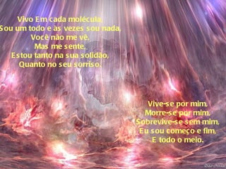 Vivo Em cada molécula, Sou um todo e às vezes sou nada, Você não me vê, Mas me sente, Estou tanto na sua solidão, Quanto no seu sorriso. Vive-se por mim, Morre-se por mim, Sobrevive-se sem mim, Eu sou começo e fim, E todo o meio. 