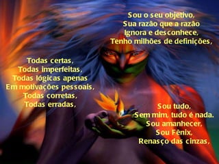 Sou o seu objetivo, Sua razão que a razão Ignora e desconhece, Tenho milhões de definições, Todas certas, Todas imperfeitas, Todas lógicas apenas Em motivações pessoais, Todas corretas, Todas erradas, Sou tudo, Sem mim, tudo é nada. Sou amanhecer, Sou Fênix, Renasço das cinzas, 