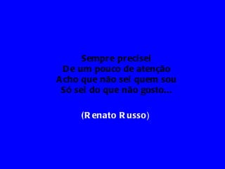 Sempr e pr eci sei
  D e um pouco de atenção
A cho que não sei quem sou
 Só sei do que não gosto...

     ( R enato R usso)
 