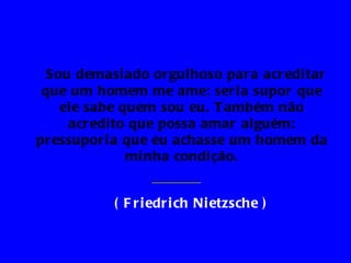 Sou demasi ado or gulhoso par a acr edi tar
 que um homem me ame: ser i a supor que
    ele sabe quem sou eu. T ambém não
     acr edi to que possa amar alguém:
pr essupor i a que eu achasse um homem da
               mi nha condi ção.


           ( F r i edr i ch Ni etzsche )
 