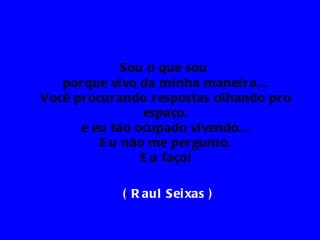 Sou o que sou
    por que vi vo da mi nha manei r a...
V ocê pr ocur ando r espostas olhando pr o
                  espaço,
       e eu tão ocupado vi vendo...
           E u não me per gunto,
                  E u faço!

             ( R aul Sei xas )
 