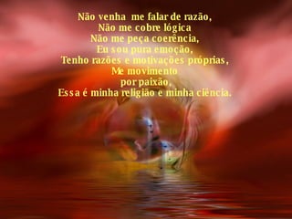 Não venha  me falar de razão, Não me cobre lógica Não me peça coerência, Eu sou pura emoção, Tenho razões e motivações próprias, Me movimento por paixão, Essa é minha religião e minha ciência. 