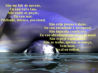 Não me fale de nuvens, Eu sou Sol e Lua, Não conte as poças, Eu sou mar, Profundo, intenso, passional. Não exija prazos e datas, Eu sou eternidade e atemporal. Não imponha condições, Eu sou absolutamente incondicional. Não espere explicações, Não as tenho, apenas aconteço, Sem hora,  local ou ordem. 