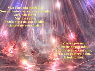Vivo Em cada molécula, Sou um todo e às vezes sou nada, Você não me vê, Mas me sente, Estou tanto na sua solidão, Quanto no seu sorriso. Vive-se por mim, Morre-se por mim, Sobrevive-se sem mim, Eu sou começo e fim, E todo o meio. 