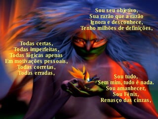 Sou seu objetivo, Sua razão que a razão Ignora e desconhece, Tenho milhões de definições, Todas certas, Todas imperfeitas, Todas lógicas apenas Em motivações pessoais, Todas corretas, Todas erradas, Sou tudo, Sem mim, tudo é nada. Sou amanhecer, Sou Fênix, Renasço das cinzas, 