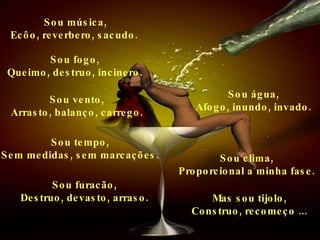 Sou música, Ecôo, reverbero, sacudo.   Sou fogo, Queimo, destruo, incinero. Sou água, Afogo, inundo, invado. Sou tempo, Sem medidas, sem marcações. Sou clima, Proporcional a minha fase. Sou vento, Arrasto, balanço, carrego. Sou furacão, Destruo, devasto, arraso. Mas sou tijolo, Construo, recomeço ... 