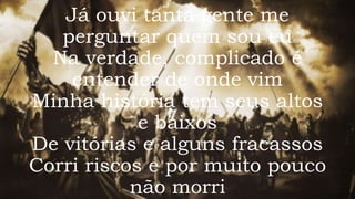 Já ouvi tanta gente me
perguntar quem sou eu
Na verdade, complicado é
entender de onde vim
Minha história tem seus altos
e baixos
De vitórias e alguns fracassos
Corri riscos e por muito pouco
não morri
 