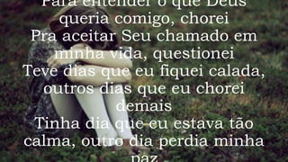 Para entender o que Deus
queria comigo, chorei
Pra aceitar Seu chamado em
minha vida, questionei
Teve dias que eu fiquei calada,
outros dias que eu chorei
demais
Tinha dia que eu estava tão
calma, outro dia perdia minha
 