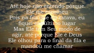 Até hoje não entendo porque
Ele me escolheu
Pois na fila que eu estava, eu
fiquei em último lugar
Mas Ele tem Seu modo de
agir, até porque Ele é Deus
Ele olhou para o final da fila e
mandou me chamar
 