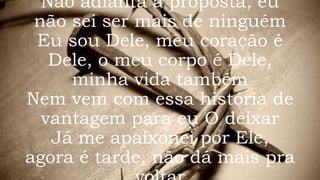 Não adianta a proposta, eu
não sei ser mais de ninguém
Eu sou Dele, meu coração é
Dele, o meu corpo é Dele,
minha vida também
Nem vem com essa história de
vantagem para eu O deixar
Já me apaixonei por Ele,
agora é tarde, não dá mais pra
 