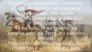 Escolhida, consagrada, revestida,
adornada, mesmo sem merecer
Sou chamada, sou lavada,
resgatada, inspirada, já não faço
meu querer
Tô na luta, tô na guerra, na
batalha aqui na Terra, eu não vou
recuar
Vou cantando, vou chorando, vou
clamando e adorando até meu
 