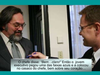 O chefe disse: “Bem…claro!” Então o jovem
executivo pegou uma das faixas azuis e a colocou
no casaco do chefe, bem sobre seu coração…
 