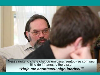 Nessa noite, o chefe chegou em casa, sentou- se com seu
filho de 14 anos, e lhe disse:
“Hoje me aconteceu algo incrível!”
 