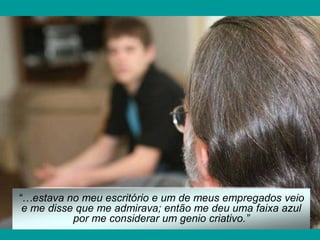 “…estava no meu escritório e um de meus empregados veio
e me disse que me admirava; então me deu uma faixa azul
por me considerar um genio criativo.”
 