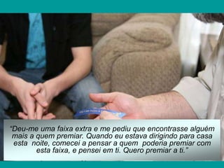 “Deu-me uma faixa extra e me pediu que encontrasse alguém
mais a quem premiar. Quando eu estava dirigindo para casa
esta noite, comecei a pensar a quem poderia premiar com
esta faixa, e pensei em ti. Quero premiar a ti.”
 