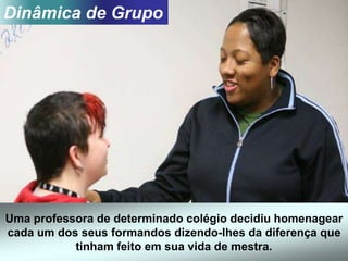 Uma professora de determinado colégio decidiu homenagear
cada um dos seus formandos dizendo-lhes da diferença que
tinham feito em sua vida de mestra.
Dinâmica de Grupo
 