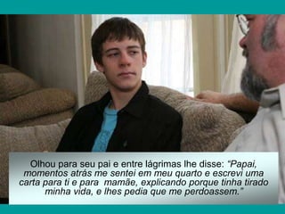 Olhou para seu pai e entre lágrimas lhe disse: “Papai,
momentos atrás me sentei em meu quarto e escrevi uma
carta para ti e para mamãe, explicando porque tinha tirado
minha vida, e lhes pedia que me perdoassem.”
 