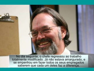 No dia seguinte, o chefe regressou ao trabalho
totalmente modificado. Já não estava amargurado, e
se empenhou em fazer todos os seus empregados
saberem que cada um deles faz a diferença.
 