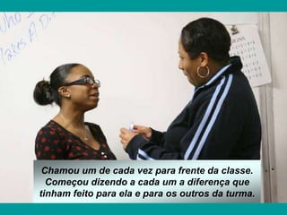 Chamou um de cada vez para frente da classe.
Começou dizendo a cada um a diferença que
tinham feito para ela e para os outros da turma.
 